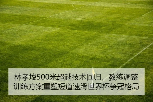 林孝埈500米超越技术回归，教练调整训练方案重塑短道速滑世界杯争冠格局